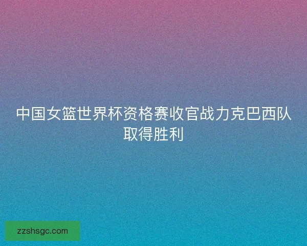 中国女篮世界杯资格赛收官战力克巴西队取得胜利