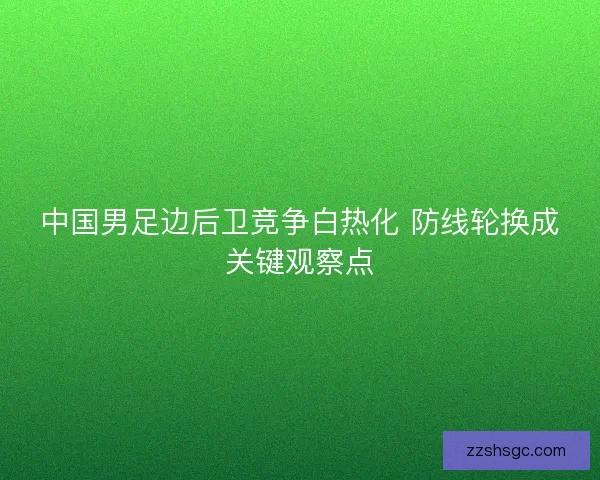中国男足边后卫竞争白热化 防线轮换成关键观察点